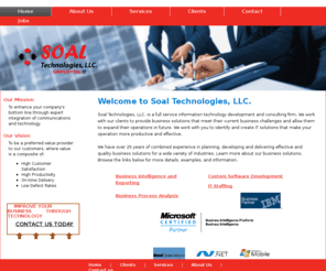 soaltech.com: Soal Technologies, LLC.
Soal Technologies, LLC. is a full service information technology development and consulting firm offering business intelligence and reporting, data warehousing, web design, application development, software integration, business requirements analysis and project management. Our business approach combines the most strategic aspects of both onshore and offshore models providing our clients with the highest quality projects at significantly reduced costs.
