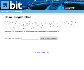 bedrijfsnaam.nl: Eigen domein ? : Registreer een domeinnaam online bij BIT BV
Registreer online uw domeinnaam bij BIT BV. Door de online procedure is een snelle registratie gewaarborgd.... Vooral een .nl domeinnaam registratie kan een ramp zijn door het invullen van de vrijwaringverklaring. Nu niet meer. De verklaring komt ingevuld uit de printer rollen en u hoeft hem alleen nog maar te faxen of op te sturen.
