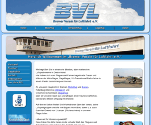 bvl-ev.de: Bremer Verein für Luftfahrt e.V.
Bremer Verein für Luftfahrt e.V.
Wir fliegen / fahren in und um Bremen mit Motorflugzeuge, Ultraleichtflugzeugen, Segelflugzeugen und Ballone. Mitflieger und oder Flugbegeisterte sind bei uns jeder Zeit herzlich willkommen. Auch bilden wir Piloten aus !