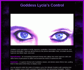 lyciascontrol.com: Lycia's Control: Goddess Lycia HypnoDomme Humiliatrix
Goddess Lycia is a seductive and powerful Hypnodomme and Humiliatrix. If you are interested in erotic hypnosis, mind control, and brainwashing, Femdom hypnotist Goddess Lycia will make your fantasies come true. Prepare to give your soul to the ultimate Hypnodomme. A word of warning, you will become addicted to Her voice and live to serve Her. It's just the way things are, the way things must be. Goddess Lycia will make you feel like you never felt before. For those new to erotic hypnosis, as well as those who have been fans of Femdom hypnosis for a while, GoddessLycia is the best. Humiliation or hypnosis by phone and recorded sessions.