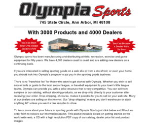 olympiasports.com: Olympia Sports Home Page
Olympia sports has been manufacturing and distributing athletic, recreation, exercise and game equipment for fifty years. We have 4,000 dealers coast to coast and are adding new dealers on a continuing basis. If you are interested in selling sporting goods on a web site or from a storefront, or even your home, you should look into Olympia's program to put you in the sporting goods business.