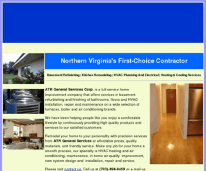 atrgeneralservices.com: ATR General Services
Visit us in Alexandria, Virginia, to receive professional kitchen remodeling and basement refinishing services from a reliable general contractor.  HVAC Installation & Repair
HVAC Maintenance & service for any Brand Name Unit Replacements | Water Heaters | Heat Pump systems| gas furnaces | Boiler heating systems | High Velocity Air Conditioning systems / Tankless Water Heaters/ Attic fan/ Sum pum/ PTAC Air systems/ Ductless Heating and Air Conditioning systems/ Semi commercial Package.