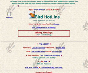 birdhotline.com: Bird HotLine  World Wide Bird Lost and Found
World Wide Lost and Found Bird HotLine free on the net. Plus bird questions answered and Vet Talk. Plus Heartwarming bird stories (including yours). Total Bird Links. Together we will bring all those little lost frightened birds home.