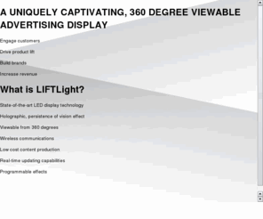 liftvisual.com: LIFTLight - 360° LED Display
A uniquely captivating 360° LED display.  LIFT Visual Systems is transforming the face of in-store advertising with its new and innovative 360° viewable display technology. Our exclusive technology answers the call for creative and novel in-store digital signage that rises above the clutter and limitations of posters and TV screens.