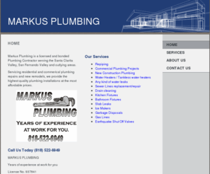 markusplumbing.com: MARKUS PLUMBING - Home
Markus Plumbing is a licensed and bonded Plumbing Contractor serving the Santa Clarita Valley, San Fernando Valley and outlying areas.  Servicing residential and commerical plumbing repairs and new remodels, we provide the highest quality plumbing installa