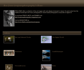 ronjonesphotography.com: Ron Jones (ronjonesphotography)'s Photos | SmugMug
RON JONES offers a collection of fine art images with roots deeply immersed in nature. His work varies from the traditional landscape and macro photography to nature based photographic composites to digital art. 
To purchase PRINTS, MATS, and FRAMES visit:
http://ronjonesphotography.imagekind.com/ 
Visit his BOOKSTORE at:
http://www.blurb.com/user/store/ronjones