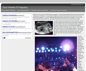 thirdtrimesterofpregnancy.com: Third Trimester Of Pregnancy
Week 28 to 42 is known as the third trimester of pregnancy. During this period pregnant women would fee that the baby is already part of themselves. You would feel the slightest movement of the baby and most women say it's the most tiring period of pregnancy. The fetus is rapidly gaining weight during the third trimester of pregnancy. The size of the fetus would grow almost double in size, because it is the period when the baby is becoming strong and healthy.