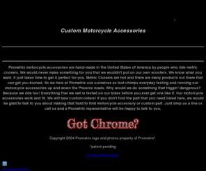 prometrix.biz: Welcome to Prometrix. Custom Motorcycle Accessories
Prometrix motorcycle accessories for meric cruisers. High quality billet accessiories made in the USA buy people who know and ride metric cruisers. Fork ends rotor covers floor boards pulley covers and more. Chrome brushed and exciting colors to match your metric cruiser. Why settle for stock when you can have something differnt? Custom orders possible. 