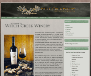 witchcreekwinery.com: Witch Creek Winery San Diego California Winery
Founded in 1993, Witch Creek Winery is located in Carlsbad, California, in San Diego County. The winery is named for Witch Creek which runs near a vineyard east of Ramona, also in San Diego County. Before they started the winery, the Wodehouse family bought some of their grapes from that vineyard and the association stuck. A cat - according to legend, a witch's closest companion - is used as an illustration on Witch Creek labels. The winery focuses on handcrafted wines that it typifies as rich, full-bodied and well-balanced. Witch Creek wines are available only through the tasting rooms and the Cellar Club. The tasting room in Carlsbad is located near the beach on Highway 101 as it goes through Carlsbad - the other tasting room is in the San Diego County mountains in historic and picturesque Julian.