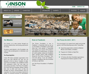 pinsonfoundation.com: Pinson Foundation | Pinson Foundation
Our mission is to raise monies through our business relationships and hosting party events for charity.

The party events that we host may directly support a specific local charity organization such as The Spring, which provides emergency sheltered services for battered women and children in Tampa.

Donations paid directly to the Foundation are used to help provide grants to individuals and charities in Tampa Bay.