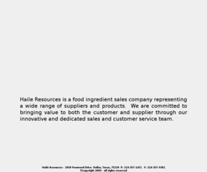 haileresources.com: Haile Resources - 2650 Freewood Drive  Dallas, Texas, 75220  P: 214-357-1471 - Home Page
Haile Resources- 2650 Freewood Drive  Dallas, Texas, 75220  P: 214-357-1471Haile Resources is a food ingredient sales company representing a wide range of suppliers and products.  We are committed to bringing value to both the customer and supplier through our innovative and dedicated sales and customer service team