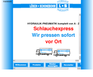 loesch-und-schonebohm.de: Willkommen
Schlauchexpress Wir pressen sofort vor Ort Sie rufen uns an, wir kommen zu Ihnen in die Werkstatt oder auf die Baustelle. Wir haben ueber 2000 verschiedene Ersatzteile an Bord: Schlauchmaterial, Kupplungen, Kugelhaehne, Verschraubungen, dieverse Teile. 