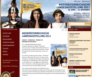 noe-landesausstellung.at: Niederösterreichische Landesausstellung 2011 — Landesausstellung NÖ

 Erobern - Entdecken - Erleben im Römerland Carnuntum  
 2011 wird die Niederösterreichische Landesausstellung in der Region Römerland Carnuntum stattfinden. 27 Gemeinden des Bezirks Bruck an der Leitha haben sich gemeinsam beworben und den Zuschlag für die nächste Landesschau im Jahr 2011 erhalten. 
 Der Titel der Ausstellung lautet „Erobern - Entdecken - Erleben im Römerland Carnuntum". Passend zu den besonderen Charakteristika der Region behandelt die Ausstellung ihre Veränderungen über Jahrtausende, von den Römern bis ins Heute. Neben Natur-, Kultur-, Wirtschafts- und Siedlungsgeschichte werden auch die technischen Entwicklungen beleuchtet. 
 Die Landesausstellung findet in drei Gemeinden statt: Petronell-Carnuntum, Bad Deutsch-Altenburg und Hainburg. Der Archäologische Park Carnuntum mit dem Freilichtmuseum Petronell und dem Museum Carnuntinum in Bad Deutsch-Altenburg sowie die Kulturfabrik Hainburg stehen als Ausstellungsstandorte zur Verfügung. 
 Neben den bekannten Kultureinrichtungen punktet die Region vor allem mit ihrer Nähe zu den beiden Hauptstädten Wien und Bratislava. Im Einzugsgebiet von ca. 60 Minuten leben rund 2,7 Millionen Menschen, davon ein Drittel in den östlichen Nachbarländern, was ein enormes Besucherpotential bedeutet. 
   
   
   
