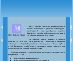 mkk-technikafiltracji.com: MKK - Technika filtracji w Swarzędzu
MKK - Technika Filtracji jest producentem filtrów powietrza stosowanych w systemach wentylacyjnych i klimatyzacyjnych oraz dystrybutorem włóknin filtracyjnych i zaworów elektromagnetycznych wraz z częściami zamiennymi firmy TURBO. W dziedzinie filtracji, wentylacji i odpylania działamy od 2001 roku. Nasze produkty są wytwarzane z najlepszych materiałów wysokiej jakości, spełniają standardy jakości obowiązujące w Unii Europejskiej, uwzględniają indywidualne potrzeby odbiorców oraz wymogi dynamicznie rozwijającego się rynku.