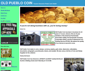 oldpueblocoin.com: Old Pueblo Coin - Tucson Arizona's Finest Coin Dealer
Old Pueblo Coin Exchange is Tucson Arizona's Finest Coin Dealer.  Old Pueblo Coin deals in coins, stamps, currency, jewelry, gold, silver, diamonds, collectables, documents, autographs, punchboards, tokens, and medals. We also carry a full line of Coin and Stamp Supplies for the collector.  Old Pueblo Coin has been in business for 20 years.