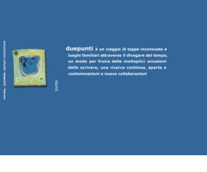 duepunti.org: :duepunti - laboratorio di scritture forme suggestioni
Letteratura scrittura grafica arti visive ed editoria elettronica. duepunti è un viaggio, un'esperienza concreta e fantastica dell'universo molteplice dello scrivere, del leggere e del plasmare forme. Come in ogni avventura che si rispetti, la meta non è altro che un pretesto, un miraggio...