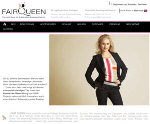 fair-queen.com: FAIR QUEEN Online Shop | Premium Eco Fashion, Grüne Designermode, Bio Businessmode, Ethical High Fashion, Faire Mode, Ökodesign
Erlesene Designermode für Büro-Alltag, Meetings und Abendveranstaltungen - sowie die passenden Accessoires und Schuhe. Alle Teile bestehen aus ökologischen oder recycleten Materialien und wurden unter fairen Arbeits- und Handelsbedingungen gefertigt. Kaufen Sie bei uns nachhaltige Mode / Eco Fashion / grüne Mode von jungen Designern.