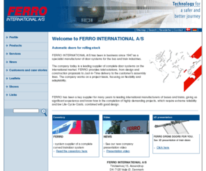 ferro-int.com: FERRO INTERNATIONAL A/S fremstiller dørsystemer til bus- & togindustrien.  - Forside
FERRO producerer indvendige togdøre, der enten er elektriske eller manuelt betjente og forekommer både som enkelt eller dobbelt døre.  FERRO leverer ligeledes pneumatiske dørsystemer til by- , lufthavns- og regionalbusser. Produktprogrammet omfatter enkelt og dobbelte ind- og udsvingsdøre. FERRO´s døre kendetegnes ved at have. Et fleksibelt design. En brugervenlig montage. Gennemtestede komponenter 
