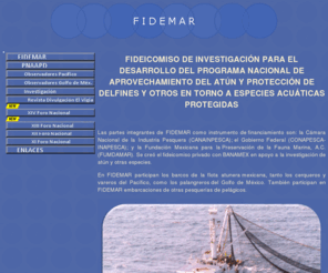 fidemar.org: FIDEMAR
FIDEICOMISO DE INVESTIGACIÓN PARA EL DESARROLLO DEL PROGRAMA NACIONAL DE APROVECHAMIENTO DEL ATÚN Y PROTECCIÓN DE DELFINES Y OTROS EN TORNO A ESPECIES ACUÁTICAS PROTEGIDAS (FIDEMAR) 
