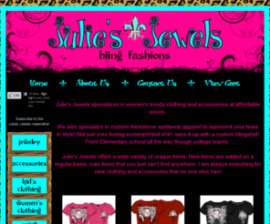 juliesjewelsstore.com: Julies Jewels Store specializes in womens and childrens trendy clothing and accessories at affordable prices.
Julies Jewels specializes in womens trendy clothing and accessories at affordable prices.Julies Jewels also specializes in custom rhinestone spiritwear apparel to represent your team in style Not just your boring screenprinted shirt, sassitup with a custom blingshirt From Elementary school all the way though college teams.Julies Jewels offers a wide variety of unique items. New items are addedon a regular basis, cute items that you just cant find anywhere. I am always searching 