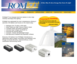 romlightintl.com: Romlight International Inc.
Romlight International designs and manufactures electronic ballasts to drive High Intensity Discharge 	(HID) lighting. At the core of this technology is the application of microprocessor hardware and proprietary software.