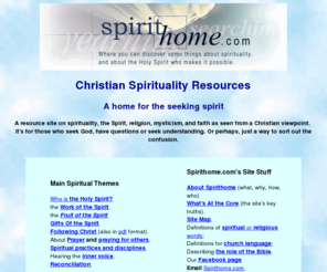 spirithome.org: Spiritual resources for the seeking spirit
A plain-talking resource on spirituality, the Spirit, religion, and faith as seen from a Christian viewpoint. For those who seek God, yet have questions, or seek guidance or meaning.