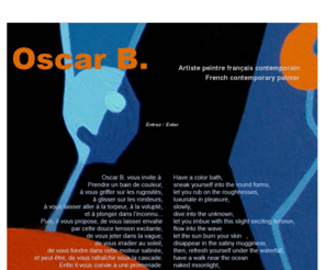 oscar-b.net: Oscar B artiste peintre contemporain français/french contemporary painter
Bien loin des concepts intellectuels, Oscar B. aime les êtres, les choses et les paysages. Il les pétrit, les triture, les frappe, les déchire, les caresse, les embrasse, les étreint, et les combine pour mettre à jour des scénarios, des horizons, des voyages que chacun peut emprunter librement.
