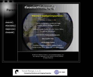 paradisephotography.com: www.paradisephotography - Home Page
Paradise Photography includes a portfolio of images captured by Matthew Roderick .  Camera formats include 35mm, 120mm, 4x5, and digital capture.