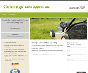 gehringscurbappealinc.com: Gehrings Curb Appeal, Inc. | Lawn Care | Kendallville, IN
Curb Appeal has been providing necessary services locally for the market for over 10 years. They do commercial roof repair and replacement to efficiency nearly unheard of! They also provide local businesses with regular lawn care and maintenance that adds aesthetic value to your property! You will be glad that Curb Appeal is on the job for you!