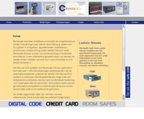 rentasafe.com: Rentasafe
rentasafe.nl importeert en verkoopt safes uitgevoerd met het Secure DCS systeem, deze safes zijn zeer geschikt voor accommodaties waar regelmatig diverse gasten gebruik van maken zoals bijvoorbeeld hotels, bungalows, ziekenhuizen, cruiseschepen en pensions. Het Secure DCS systeem is ontworpen met de gedachte een hoge mate van veiligheid te combineren met een zeer comfortabele bediening voor zowel gebruiker als personeel. Het systeem werkt met een gemotoriseerd sluitsysteem en bied de gast de keuze om een persoonlijke code of creditcard te gebruiken.