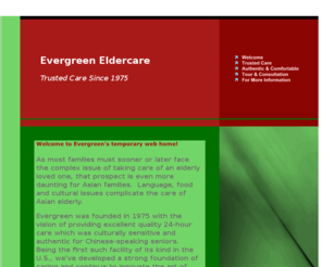 5105333083.com: Evergreen - The Pioneer in Asian Chinese Eldercare
The pioneer in 24-hour around-the-clock day and night care for Asian-Chinese elderly and seniors. Experienced multilingual Chinese staff. Authentic Chinese cuisine and activities. Family owned and operated. Trusted care since 1975.