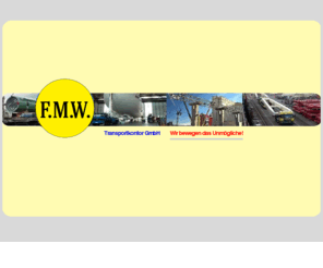 fmw-bremen.info: Startseite - F.M.W. Transportkontor GmbH - Bremen
FMW Transportkontor Spedition Bremen/Germany führt durch: Internationale Transporte, Sondertransporte, Schwergut, Luft- u. Seefracht. FMW Transportkontor Bremen/Germany effect transportation as forwarder: amusement rides, special transport, air-/seafreight, shipping