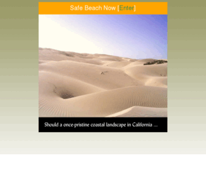 safebeachnow.org: SafeBeachNow: Oceano Dunes: "Public Safety Must Trump Private Recreation"
Safe Beach Now is dedicated to freeing the beaches, Arroyo Grande Creek, and the Oceano Dunes of South San Luis Obispo County, California, from the dangers and egregious depredation caused by uncontrolled and excessive assault by gasoline powered vehicles.