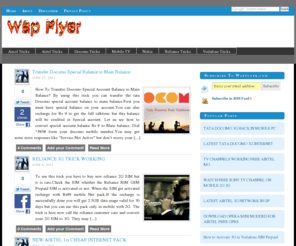 wapflyer.com: 2011 3G FREE TRICKS HACKING TIPS GPRS AIRTEL TATA DOCOMO AIRCEL IDEA VODAFONE RELIANCE WORKING
LATEST 2011 FREE 3G HACKS OPERATORS TRICKS HACKING TIPS WORKING INTERNET GPRS NET TATA DOCOMO AIRTEL AIRCEL VODAFONE RELIANCE GSM CDMA  IDEA UNINOR HANDLER FREE APPLICATIONS MODDED MODED VERSIONS OPERA MINI UCWEB DOT PROXY PROXIFIER RECHARGE CALL DELHI MAHARASHTRA TAMILNADU KERALA MUMBAI GOA KARNATAKA RECHARGE HELLO TUNE DIALER TUNE CALLER TUNE CUSTOMER CARE