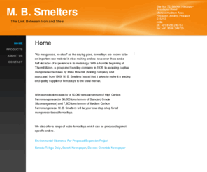 mbsmelters.com: M. B. Smelters - Home
"No manganese, no steel" as the saying goes, ferroalloys are known to be an important raw material in steel making and we have over three and a half decades of experience in its metallurgy. With a humble beginning at Thermit Alloys, a group and founding co