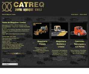 catreq.com: Venta de Maquinas Usadas
Bienvenido a CATREQ IMPORT EXPORT LTDA.
Aquí presentamos imágenes de nuestras maquinarias en venta.
En Zofri Iquique somos el Importador mas Grande de Maquinaria y Equipos Pesados para Instrucción y Minería.
Haga "click" en las imágenes para continuar.

CATREQ IMP. EXP. LTDA         
Calle Santa Rosa de Huara Mz.D
Sitio 32-09, ZOFRI
Iquique, CHILE
Telefono Of. +56 57 522114
Celular Roger Stenvall +56 9 90894517
Celular Fernando Zuñiga +56 9 66170553
Celular Aldo Mosella +56 9 66170554
Celular Carlos Curi +56 9 82077501

