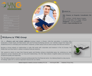 ynggroup.org: YNG Group
YNG is a finance and real estate advisory boutique based in Bhopal, India that specializes in providing Debt Syndication, Private Equity and Real Estate Sale and Purchase facilitating services. Our clientele ranges from large well established firms to emerging and mid-market companies, private equity funds as well as large International Investors. 

Besides a strong network of relationships in India, YNG works with corporates and investors in the US, Europe, the Middle East and Asia Pacific to deliver innovative financial solutions. 

YNG assists its clients to meet their financial goals and thereby enhance shareholder value. By combining our wide experience across industries with our long term relationships, the YNG Team delivers insightful advice and services of exceptional quality and objectivity.

The YNG Advisory Board consists of eminent professionals from the financial sector. Our Advisory Board is a key source of strategic advice for us and an important resource for our clients.