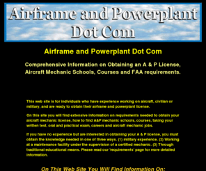 airframeandpowerplant.com: Airframe and Powerplant Dot Com | A and P License Information
Airframe and Powerplant license information, how to find a & p license schools, careers, job search, aviation maintenance courses, testing, aircraft mechanic schools, finding an oral and practical examiner and requirements needed to obtain your airframe and powerplant certificate.