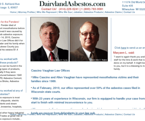 dairylandasbestos.com: Welcome to DairylandAsbestos.com
Find a Lawyer in Wisconsin.  Asbestos, Mesothelioma and Industrial injury attorneys in Milwaukee, Madison, Green Bay, Kenosha, Racine, Appleton, Wauseka, Oshkosh, Eau Claire, and Janesville.