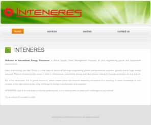 inteneres.com: INTENERES.COM:Home
India, lone shining star after China, is in the radar of almost all the major engineering goods and equipments suppliers globally due to huge market potential. Plethora of opportunities exists in India in infrastructure, automobile, energy and steel sectors making it a favorite destination for one and all.