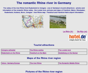 the-rhine.net: Germany tourist attractions river Rhine maps photos hotels Cologne
    Frankfurt
The romantic Rhine river valley - maps pictures - the river Rhine from Rudesheim to Cologne - Tourist attractions :Frankfurt - Rudesheim - the Lorelei rock - Boppard - Koblenz - Cologne cathedrale - close to Frankfurt Rhine Main airport and Frankfurt-Hahn airport