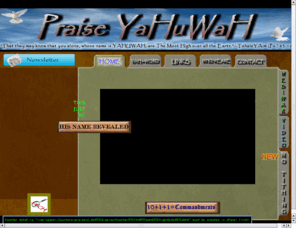 praiseyahuwah.com: Praise  YaHuWaH - Spiritual Cleansing - Seekers of YHWH
This site is designed for people to come together in salvation and Praise YaHuWaH 's Name.  The Conspiracy of our Eloah YHWH 's hidden Name is revealed. 