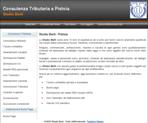 studioberti.net: Studio Berti Commercialista, Consulente del Lavoro Pistoia
Lo Studio Berti vanta oltre 10 anni di esperienza ed è sorto per fornire servizi altamente qualificati nel campo della consulenza fiscale, tributaria, commerciale e patrimoniale. Artigiani, commercianti, professionisti, imprese e società di ogni genere sono quotidianamente chiamati ad adempiere ad obblighi imposti dalla legge e che sono oggetto dei servizi forniti dallo Studio.