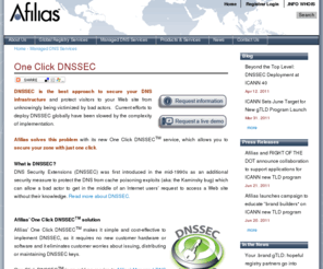 1clickdnssec.com: Afilias | One Click DNSSEC
Afilias’ 1-Click DNSSECTM makes it simple and cost-effective to implement DNSSEC, as it requires no new customer hardware or software and it eliminates customer worries about issuing, distributing or maintaining DNSSEC keys.  1-Click DNSSECTM is an