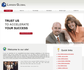 nrg-team.com: USANA - Larsen Global - Home Page
Larsen Global Alliance, Inc. is an independent USANA distributorship comprised of Collette Larsen and her son and partner, Zachary Ross. Collette began her network marketing career over fifteen years ago and has earned the title of Distributor of the Year and top-earning distributorship for thirteen years.