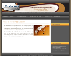 protectedharbor.com: - What is Protected Harbor?
Protected Harbor offers a solution for growing companies that are overloaded with computer systems management issues. Our solution provides a secure, centralized, remotely managed system allowing clients to achieve maximum return on their current technology investments.
Protected Harbor’s approach to all computer environments is to first understand and simplify, and then implement and maintain a secure, resilient system. We use your existing equipment to create a bullet-proof, easy to maintain, mirrored computing environment.
New York, Houston, Technology Solution, Pearl River, White Plains, New City, Chestnut Ridge, Yonkers, Bronx, New York, Paramus, Meadowlands, Rutherford, Mahwah, Route 17