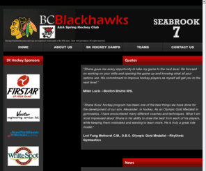 bcblackhawks.com: BC BLACKHAWKS - AAA Spring Hockey Club
The BC BLACKHAWKS is a development first program dedicated to developing young aspiring hockey players to achieve their ultimate goals in hockey. We are a program that will strive towards winning but not winning at all costs. The teams will compete at the AAA level against other top teams in the area and possibly travel to play out of province. Giving 100% on and off the ice, setting high goals, being a leader and role model, desire, determination,excellence and passion in all that we do through team unity and understanding the importance of family are essential components of our program. Success is not measured by how many wins you have but by your effort on the ice.