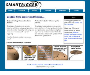 smartrigger.com: Smartrigger Electronic Cymbals
Electronic Cymbals and Triggers from Smartrigger LLC, the original manufacturer of real metal electronic cymbals. Original cymbals look, feel, sound like acoustic cymbals.