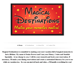 magicaldestinations.net: Magical Destinations - Magical Destinations   
Magical Destinations is committed to making your next vacation full of magical memories to last a lifetime. My name is Denise Brewer and I am your Disney, Cruise and Sandals Specialist.  At no charge to you, I will do your research and book your reservatio