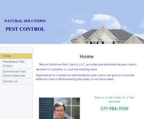 naturalsolutionspestcontrol.net: Natural Solutions Pest Control, LLC - Home
Natural Solutions Pest Control, LLC. Provides pest control services in Lafayette,La.for commercial and residential We help control ants, roaches, spiders,earwigs, silverfishfleas,bugs All Natural Pest Control and our prices are lowest guaranteed.